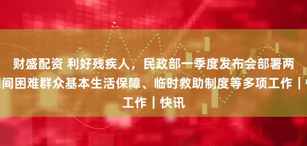 财盛配资 利好残疾人，民政部一季度发布会部署两节期间困难群众基本生活保障、临时救助制度等多项工作｜快讯