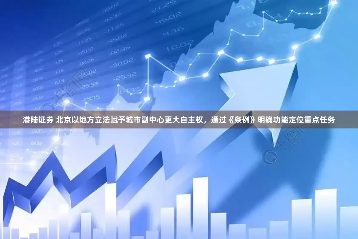 港陆证券 北京以地方立法赋予城市副中心更大自主权，通过《条例》明确功能定位重点任务