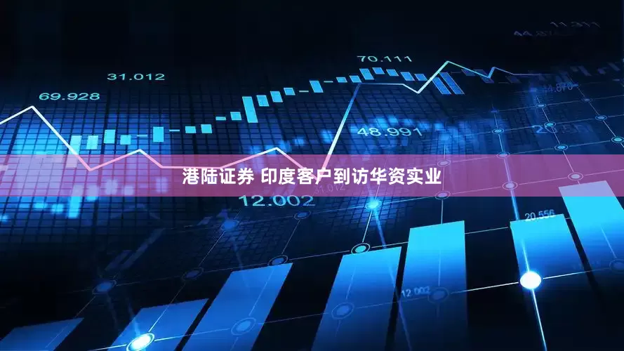 港陆证券 印度客户到访华资实业