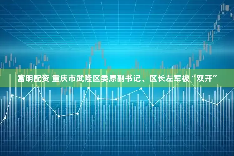 富明配资 重庆市武隆区委原副书记、区长左军被“双开”